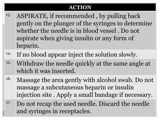 ACTION
13
ASPIRATE, if recommended , by pulling back
gently on the plunger of the syringes to determine
whether the needle is in blood vessel . Do not
aspirate when giving insulin or any form of
heparin.
14.
If no blood appear inject the solution slowly.
15.
Withdraw the needle quickly at the same angle at
which it was inserted.
16.
Massage the area gently with alcohol swab. Do not
massage a subcutaneous heparin or insulin
injection site . Apply a small bandage if necessary.
17.
Do not recap the used needle. Discard the needle
and syringes in receptacles.
 