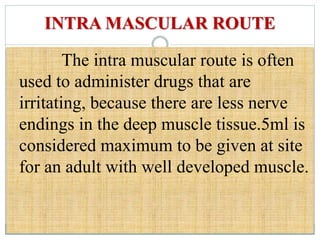 INTRA MASCULAR ROUTE
The intra muscular route is often
used to administer drugs that are
irritating, because there are less nerve
endings in the deep muscle tissue.5ml is
considered maximum to be given at site
for an adult with well developed muscle.
 