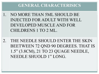GENERAL CHARACTERISICS
1. NO MORE THAN 5ML SHOULD BE
INJECTED FOR ADULT WITH WELL
DEVELOPED MUSCLE AND FOR
CHILDRENS 1 TO 2 ML.
2. THE NEEDLE SHOULD ENTER THE SKIN
BEETWEEN 72 QND 90 DEGREES. THAT IS
1.5” (3.8CM), 21 TO 23 QUAGE NEEDLE,
NEEDLE SHUOLD 1” LONG.
 