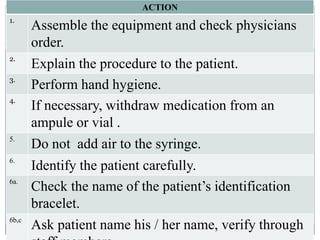 ACTION
1.
Assemble the equipment and check physicians
order.
2.
Explain the procedure to the patient.
3.
Perform hand hygiene.
4.
If necessary, withdraw medication from an
ampule or vial .
5.
Do not add air to the syringe.
6.
Identify the patient carefully.
6a.
Check the name of the patient’s identification
bracelet.
6b,c
Ask patient name his / her name, verify through
 