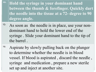 12.
Hold the syringe in your dominant hand
between the thumb & forefinger. Quickly dart
the needle into the tissue at a 72- degree to 90
degree angle.
13.
As soon as the needle is in place, use your non-
dominant hand to hold the lower end of the
syringe . Slide your dominant hand to the tip of
the barrel .
14.
Aspirate by slowly pulling back on the plunger
to determine whether the needle is in blood
vessel. If blood is aspirated , discard the needle ,
syringe and medication , prepare a new sterile
set up and inject at another site.
 