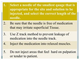 1. Select a needle of the smallest qauge that is
appropriate for the site and solution to be
injected, and select the correct length of the
needle.
2. Be sure that the needle is free of medication
that may irritate superficial Tissue.
3. Use Z track method to prevent leakage of
medication into the needle track.
4. Inject the medication into relaxed muscles.
5. Do not inject areas that feel hard on palpation
or tender to patient.
 