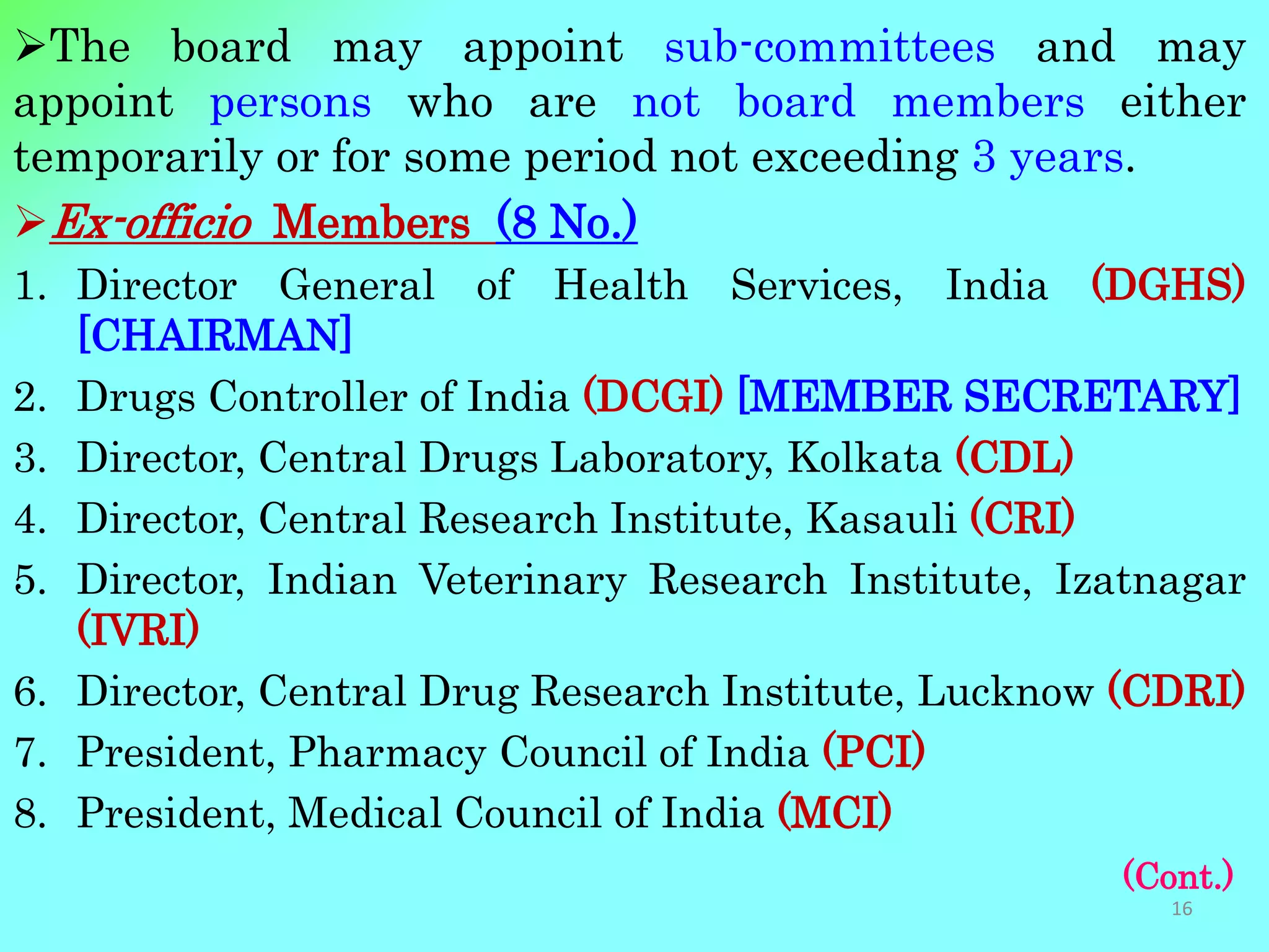 The board may appoint sub-committees and may
appoint persons who are not board members either
temporarily or for some period not exceeding 3 years.
Ex-officio Members (8 No.)
1. Director General of Health Services, India (DGHS)
[CHAIRMAN]
2. Drugs Controller of India (DCGI) [MEMBER SECRETARY]
3. Director, Central Drugs Laboratory, Kolkata (CDL)
4. Director, Central Research Institute, Kasauli (CRI)
5. Director, Indian Veterinary Research Institute, Izatnagar
(IVRI)
6. Director, Central Drug Research Institute, Lucknow (CDRI)
7. President, Pharmacy Council of India (PCI)
8. President, Medical Council of India (MCI)
(Cont.)
16
 