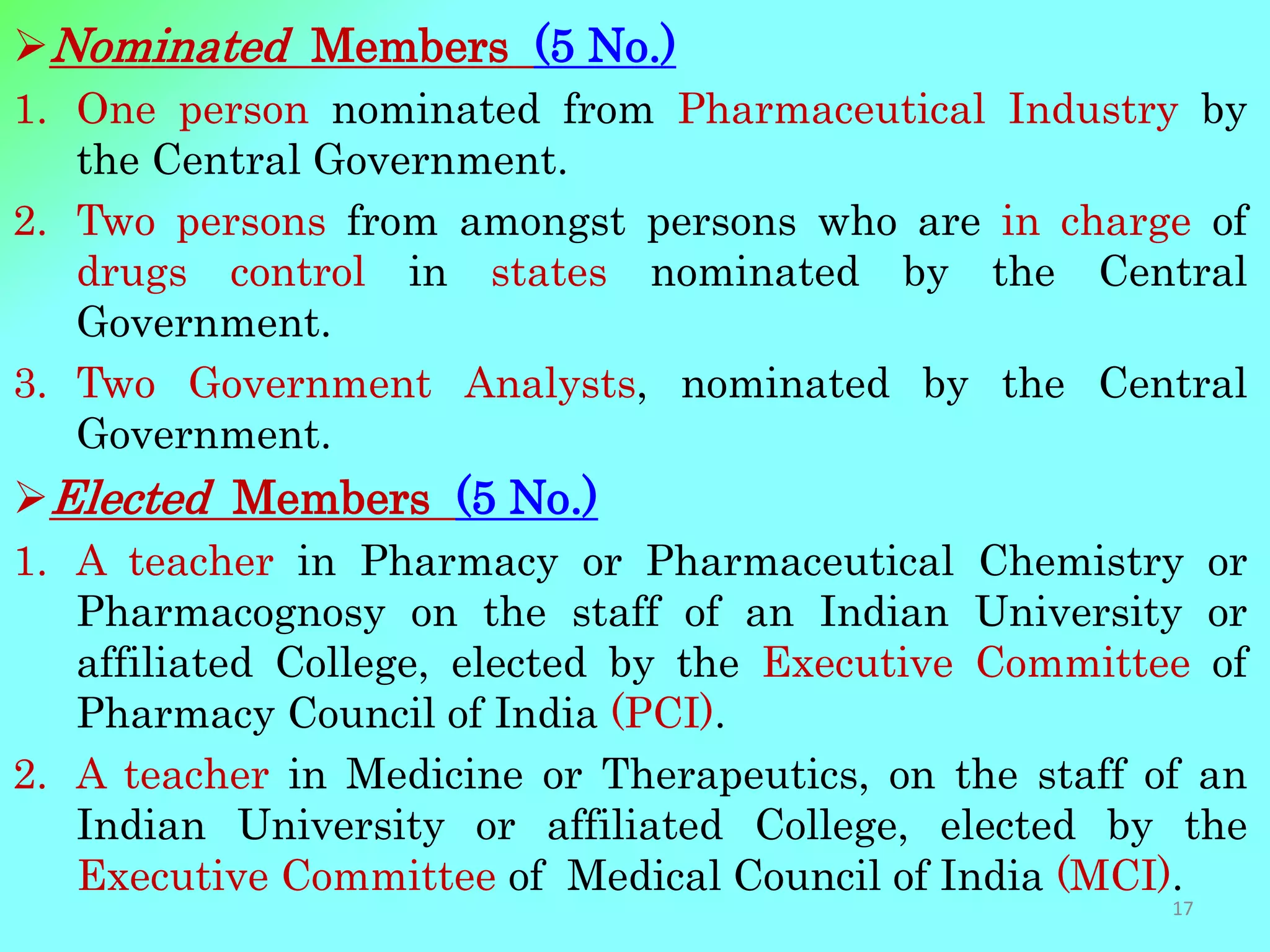Nominated Members (5 No.)
1. One person nominated from Pharmaceutical Industry by
the Central Government.
2. Two persons from amongst persons who are in charge of
drugs control in states nominated by the Central
Government.
3. Two Government Analysts, nominated by the Central
Government.
Elected Members (5 No.)
1. A teacher in Pharmacy or Pharmaceutical Chemistry or
Pharmacognosy on the staff of an Indian University or
affiliated College, elected by the Executive Committee of
Pharmacy Council of India (PCI).
2. A teacher in Medicine or Therapeutics, on the staff of an
Indian University or affiliated College, elected by the
Executive Committee of Medical Council of India (MCI).
17
 
