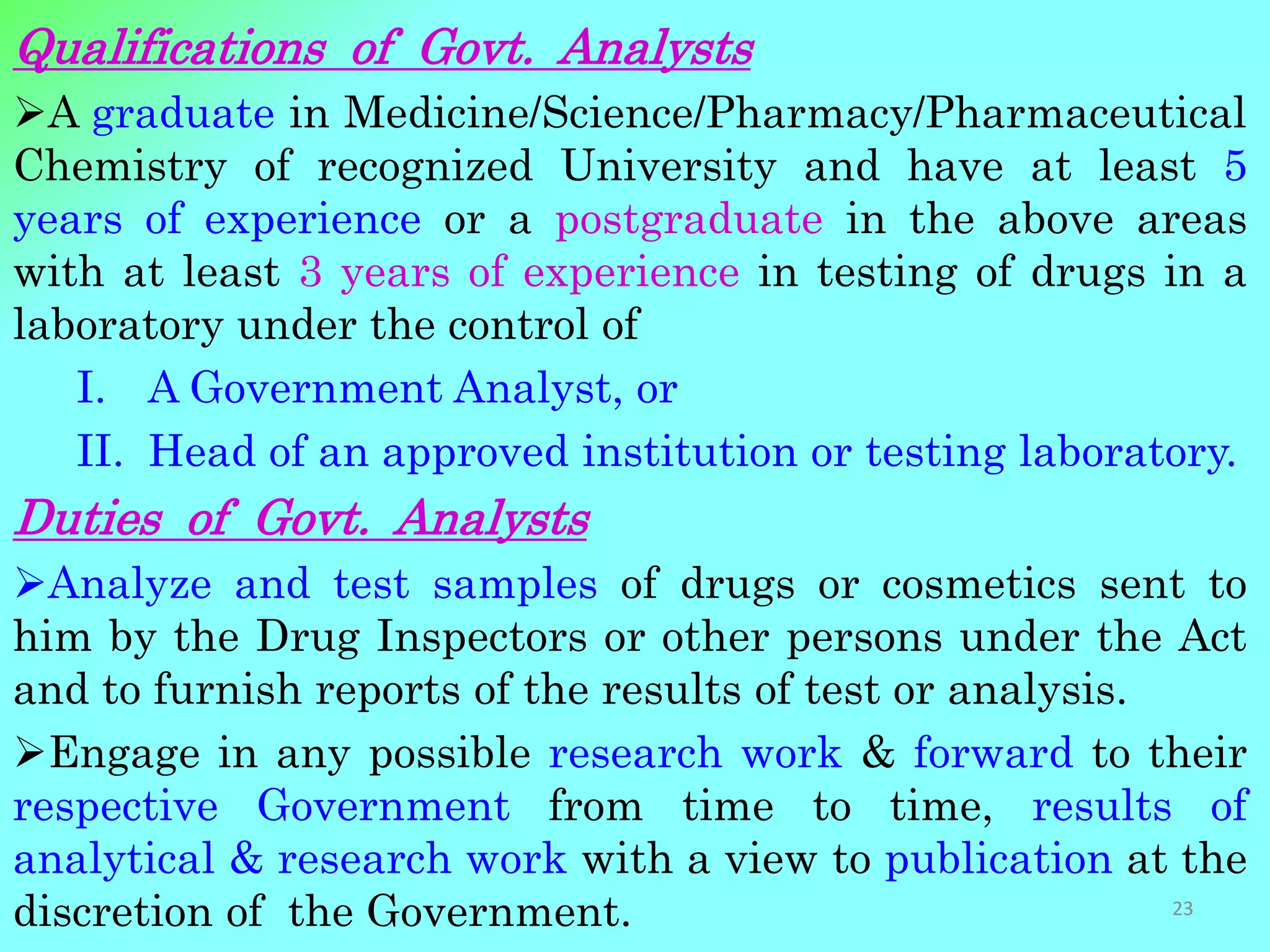Qualifications of Govt. Analysts
A graduate in Medicine/Science/Pharmacy/Pharmaceutical
Chemistry of recognized University and have at least 5
years of experience or a postgraduate in the above areas
with at least 3 years of experience in testing of drugs in a
laboratory under the control of
I. A Government Analyst, or
II. Head of an approved institution or testing laboratory.
Duties of Govt. Analysts
Analyze and test samples of drugs or cosmetics sent to
him by the Drug Inspectors or other persons under the Act
and to furnish reports of the results of test or analysis.
Engage in any possible research work & forward to their
respective Government from time to time, results of
analytical & research work with a view to publication at the
discretion of the Government. 23
 