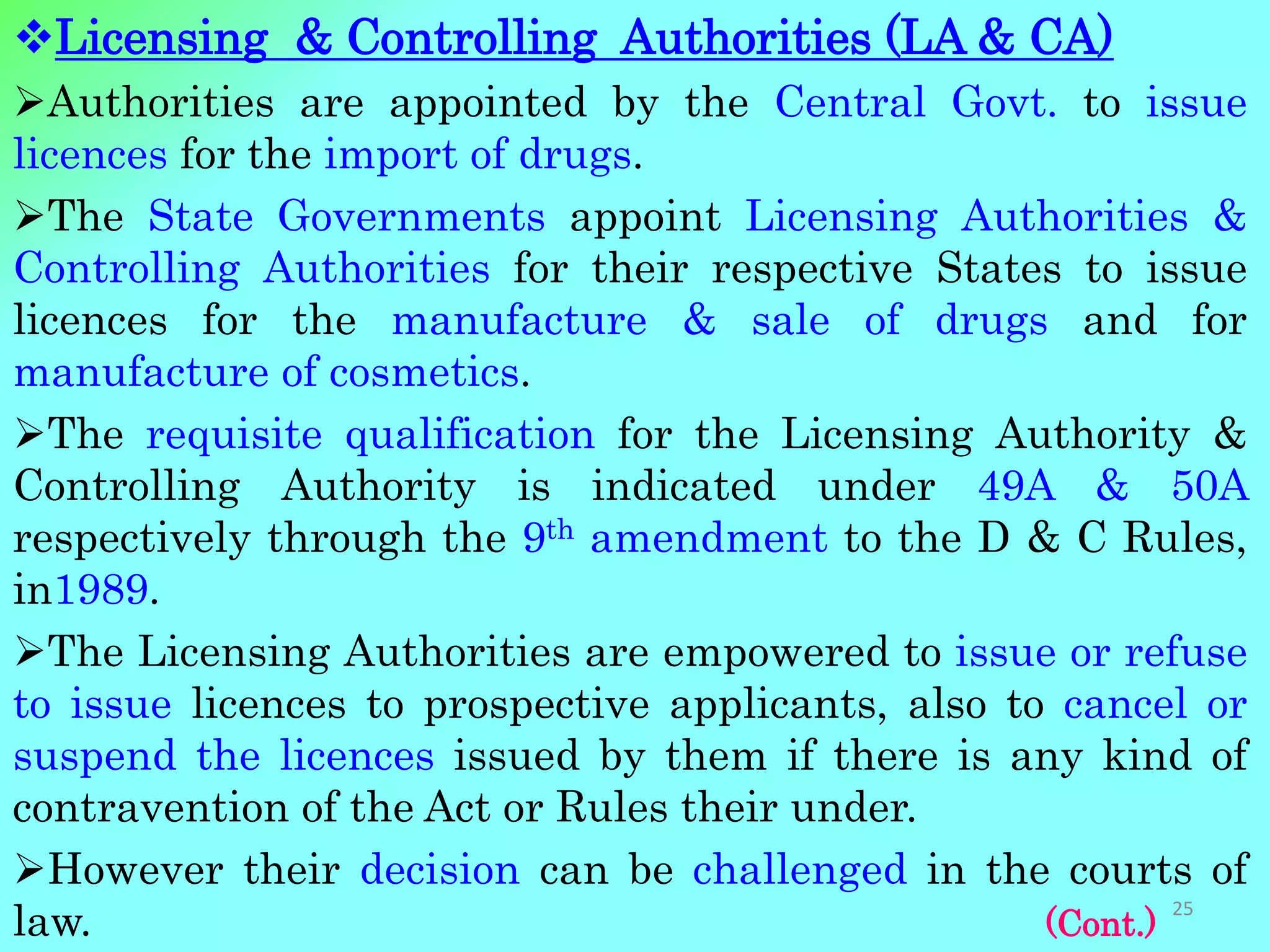 Licensing & Controlling Authorities (LA & CA)
Authorities are appointed by the Central Govt. to issue
licences for the import of drugs.
The State Governments appoint Licensing Authorities &
Controlling Authorities for their respective States to issue
licences for the manufacture & sale of drugs and for
manufacture of cosmetics.
The requisite qualification for the Licensing Authority &
Controlling Authority is indicated under 49A & 50A
respectively through the 9th amendment to the D & C Rules,
in1989.
The Licensing Authorities are empowered to issue or refuse
to issue licences to prospective applicants, also to cancel or
suspend the licences issued by them if there is any kind of
contravention of the Act or Rules their under.
However their decision can be challenged in the courts of
law. (Cont.)
25
 