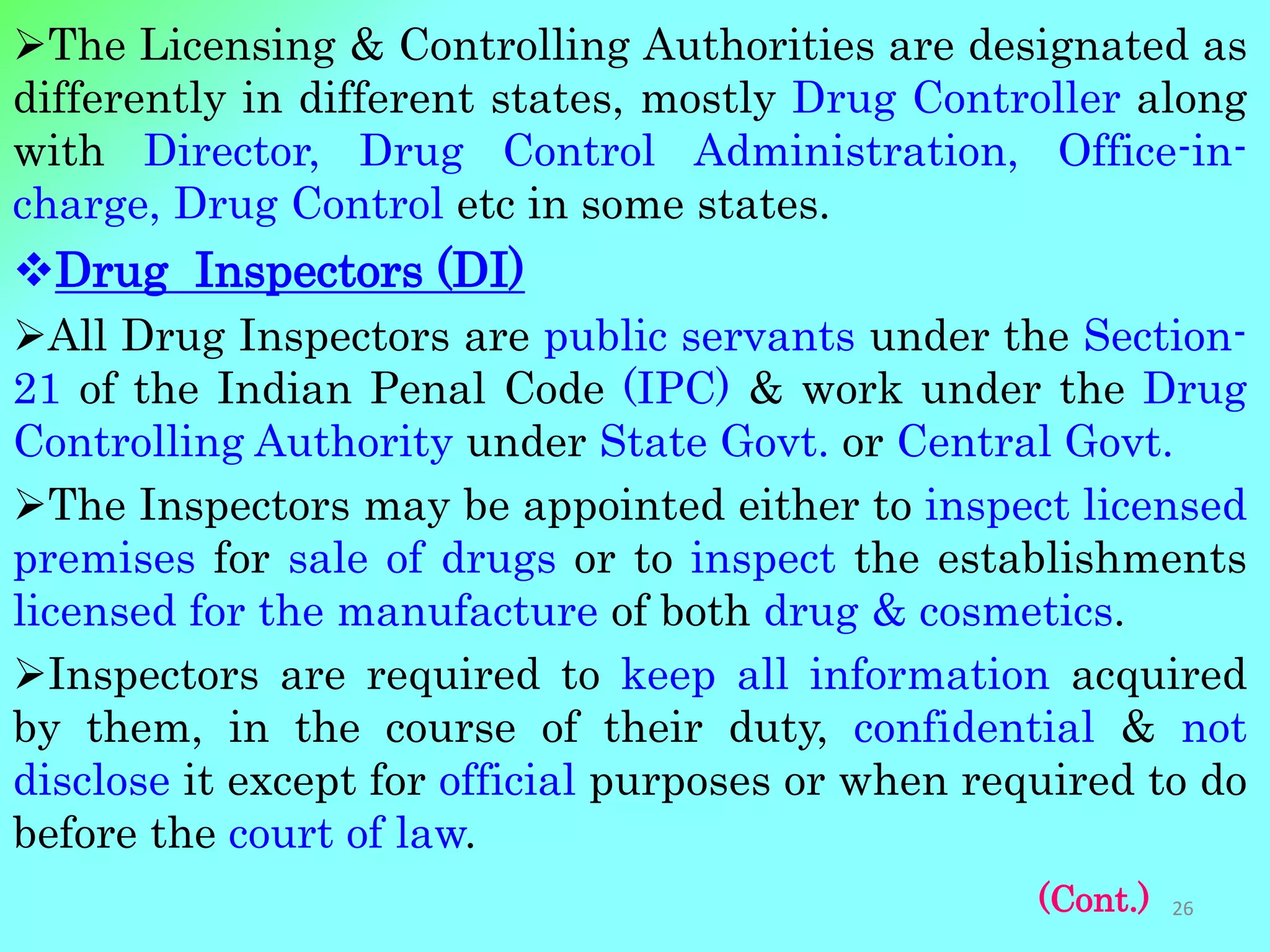 The Licensing & Controlling Authorities are designated as
differently in different states, mostly Drug Controller along
with Director, Drug Control Administration, Office-in-
charge, Drug Control etc in some states.
Drug Inspectors (DI)
All Drug Inspectors are public servants under the Section-
21 of the Indian Penal Code (IPC) & work under the Drug
Controlling Authority under State Govt. or Central Govt.
The Inspectors may be appointed either to inspect licensed
premises for sale of drugs or to inspect the establishments
licensed for the manufacture of both drug & cosmetics.
Inspectors are required to keep all information acquired
by them, in the course of their duty, confidential & not
disclose it except for official purposes or when required to do
before the court of law.
(Cont.) 26
 