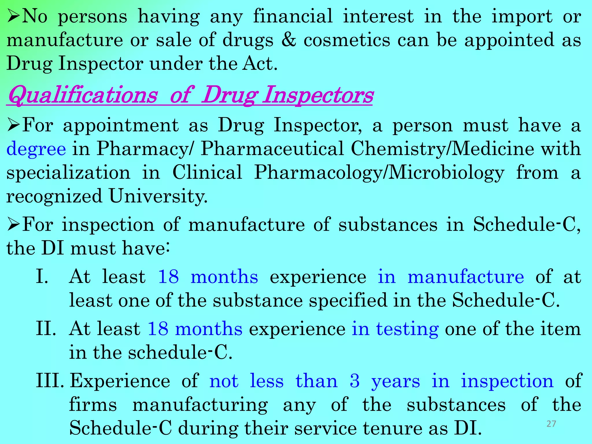 No persons having any financial interest in the import or
manufacture or sale of drugs & cosmetics can be appointed as
Drug Inspector under the Act.
Qualifications of Drug Inspectors
For appointment as Drug Inspector, a person must have a
degree in Pharmacy/ Pharmaceutical Chemistry/Medicine with
specialization in Clinical Pharmacology/Microbiology from a
recognized University.
For inspection of manufacture of substances in Schedule-C,
the DI must have:
I. At least 18 months experience in manufacture of at
least one of the substance specified in the Schedule-C.
II. At least 18 months experience in testing one of the item
in the schedule-C.
III. Experience of not less than 3 years in inspection of
firms manufacturing any of the substances of the
Schedule-C during their service tenure as DI. 27
 