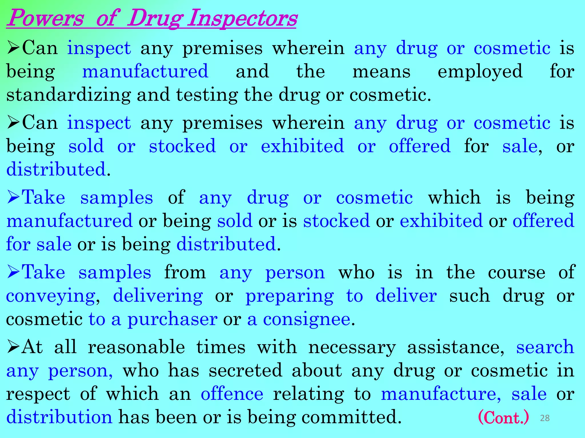 Powers of Drug Inspectors
Can inspect any premises wherein any drug or cosmetic is
being manufactured and the means employed for
standardizing and testing the drug or cosmetic.
Can inspect any premises wherein any drug or cosmetic is
being sold or stocked or exhibited or offered for sale, or
distributed.
Take samples of any drug or cosmetic which is being
manufactured or being sold or is stocked or exhibited or offered
for sale or is being distributed.
Take samples from any person who is in the course of
conveying, delivering or preparing to deliver such drug or
cosmetic to a purchaser or a consignee.
At all reasonable times with necessary assistance, search
any person, who has secreted about any drug or cosmetic in
respect of which an offence relating to manufacture, sale or
distribution has been or is being committed. (Cont.) 28
 