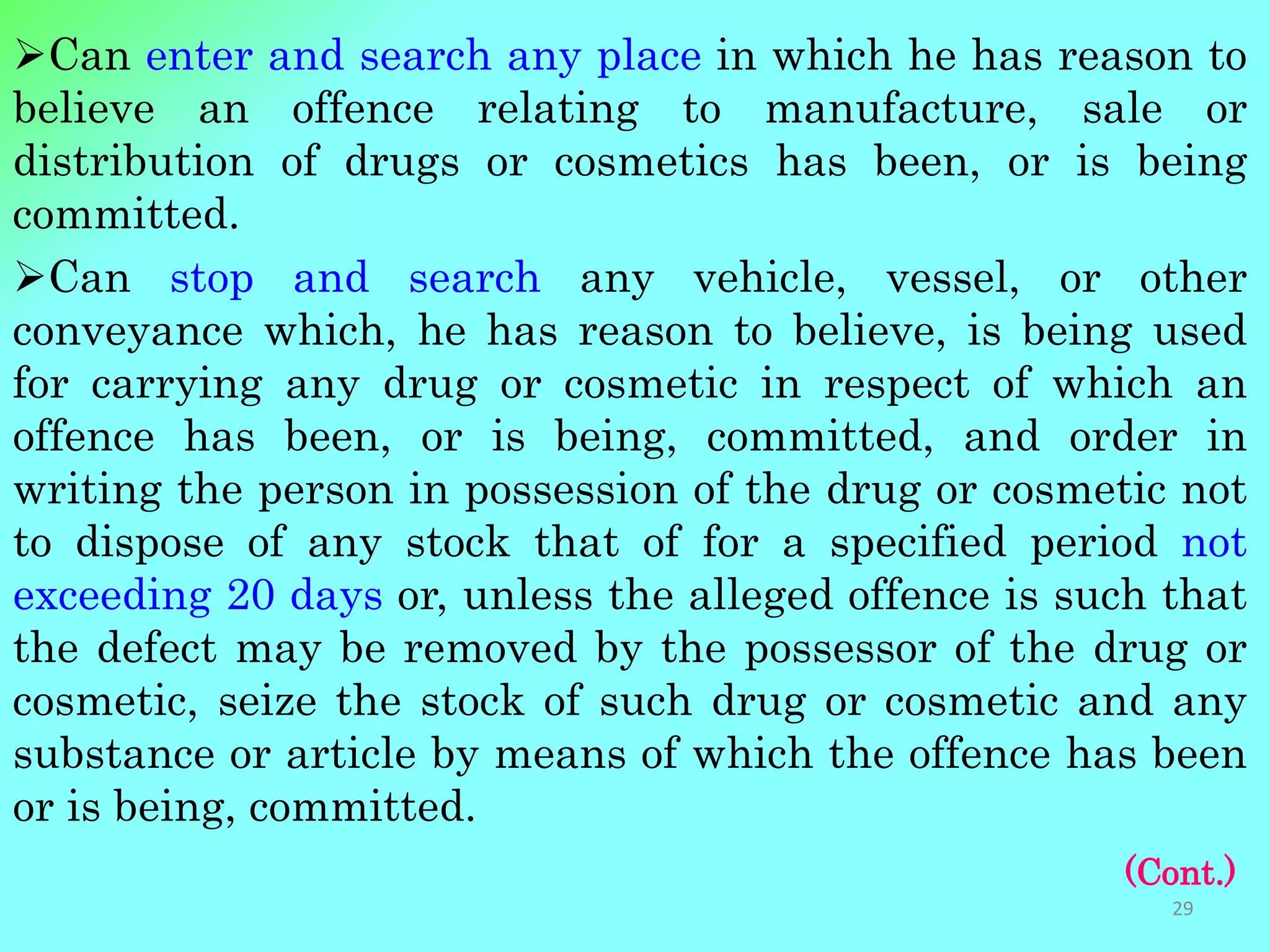 Can enter and search any place in which he has reason to
believe an offence relating to manufacture, sale or
distribution of drugs or cosmetics has been, or is being
committed.
Can stop and search any vehicle, vessel, or other
conveyance which, he has reason to believe, is being used
for carrying any drug or cosmetic in respect of which an
offence has been, or is being, committed, and order in
writing the person in possession of the drug or cosmetic not
to dispose of any stock that of for a specified period not
exceeding 20 days or, unless the alleged offence is such that
the defect may be removed by the possessor of the drug or
cosmetic, seize the stock of such drug or cosmetic and any
substance or article by means of which the offence has been
or is being, committed.
(Cont.)
29
 