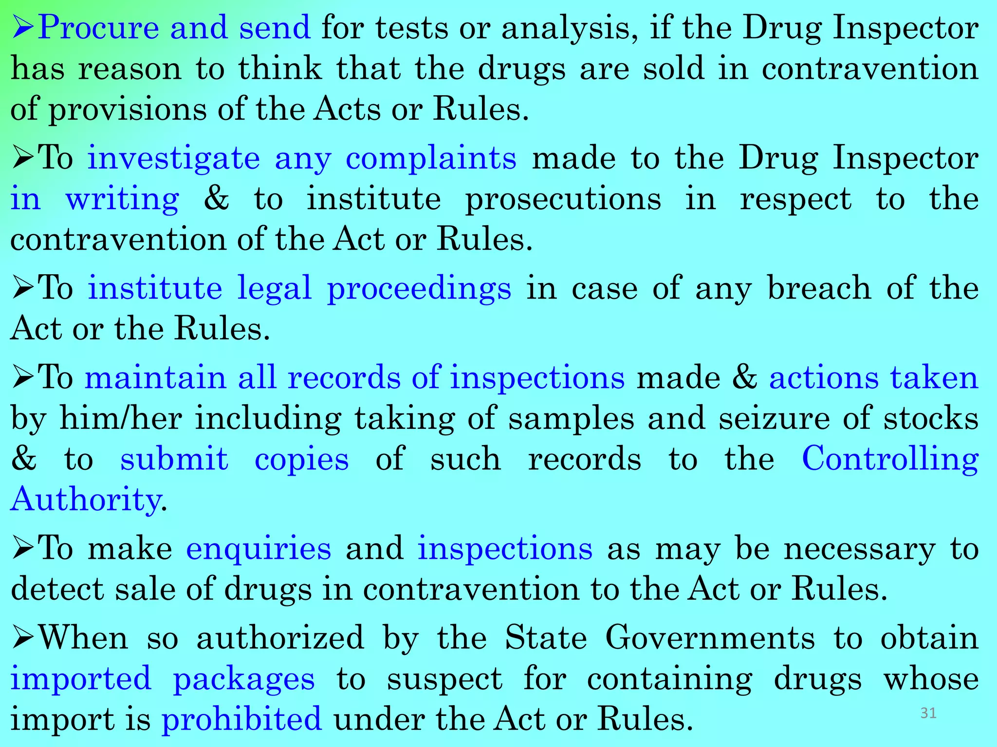 Procure and send for tests or analysis, if the Drug Inspector
has reason to think that the drugs are sold in contravention
of provisions of the Acts or Rules.
To investigate any complaints made to the Drug Inspector
in writing & to institute prosecutions in respect to the
contravention of the Act or Rules.
To institute legal proceedings in case of any breach of the
Act or the Rules.
To maintain all records of inspections made & actions taken
by him/her including taking of samples and seizure of stocks
& to submit copies of such records to the Controlling
Authority.
To make enquiries and inspections as may be necessary to
detect sale of drugs in contravention to the Act or Rules.
When so authorized by the State Governments to obtain
imported packages to suspect for containing drugs whose
import is prohibited under the Act or Rules. 31
 