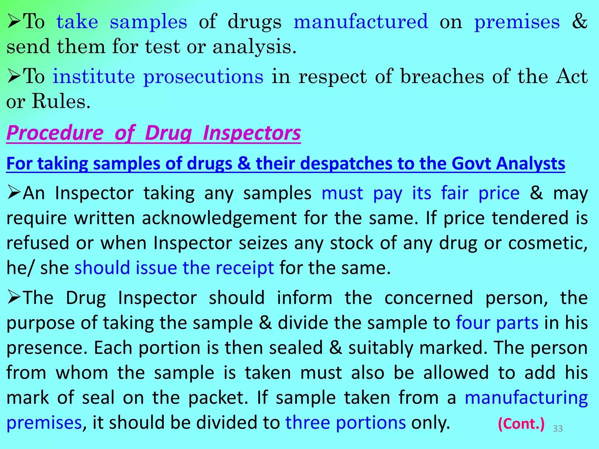 To take samples of drugs manufactured on premises &
send them for test or analysis.
To institute prosecutions in respect of breaches of the Act
or Rules.
Procedure of Drug Inspectors
For taking samples of drugs & their despatches to the Govt Analysts
An Inspector taking any samples must pay its fair price & may
require written acknowledgement for the same. If price tendered is
refused or when Inspector seizes any stock of any drug or cosmetic,
he/ she should issue the receipt for the same.
The Drug Inspector should inform the concerned person, the
purpose of taking the sample & divide the sample to four parts in his
presence. Each portion is then sealed & suitably marked. The person
from whom the sample is taken must also be allowed to add his
mark of seal on the packet. If sample taken from a manufacturing
premises, it should be divided to three portions only. (Cont.) 33
 