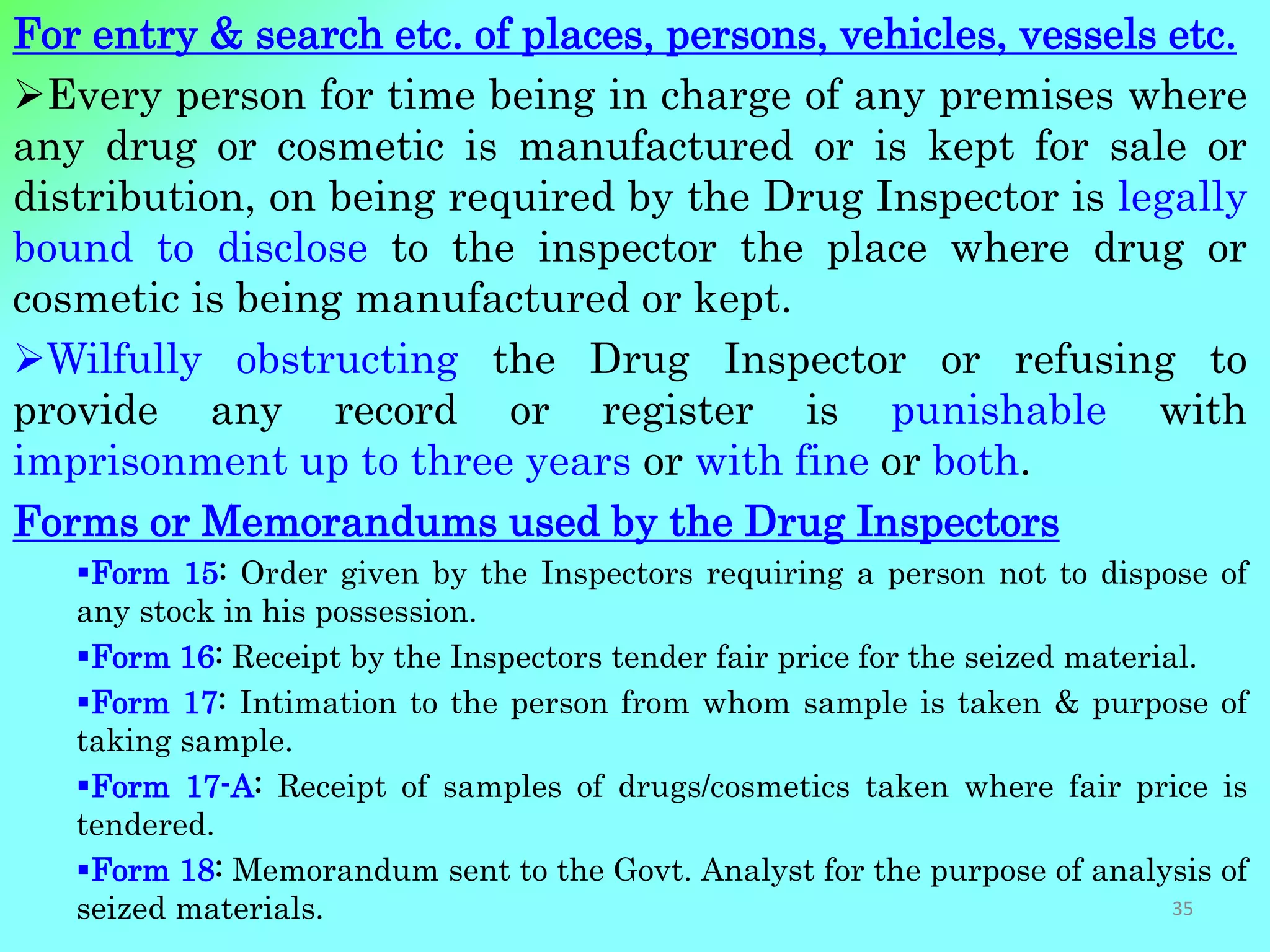 For entry & search etc. of places, persons, vehicles, vessels etc.
Every person for time being in charge of any premises where
any drug or cosmetic is manufactured or is kept for sale or
distribution, on being required by the Drug Inspector is legally
bound to disclose to the inspector the place where drug or
cosmetic is being manufactured or kept.
Wilfully obstructing the Drug Inspector or refusing to
provide any record or register is punishable with
imprisonment up to three years or with fine or both.
Forms or Memorandums used by the Drug Inspectors
Form 15: Order given by the Inspectors requiring a person not to dispose of
any stock in his possession.
Form 16: Receipt by the Inspectors tender fair price for the seized material.
Form 17: Intimation to the person from whom sample is taken & purpose of
taking sample.
Form 17-A: Receipt of samples of drugs/cosmetics taken where fair price is
tendered.
Form 18: Memorandum sent to the Govt. Analyst for the purpose of analysis of
seized materials. 35
 