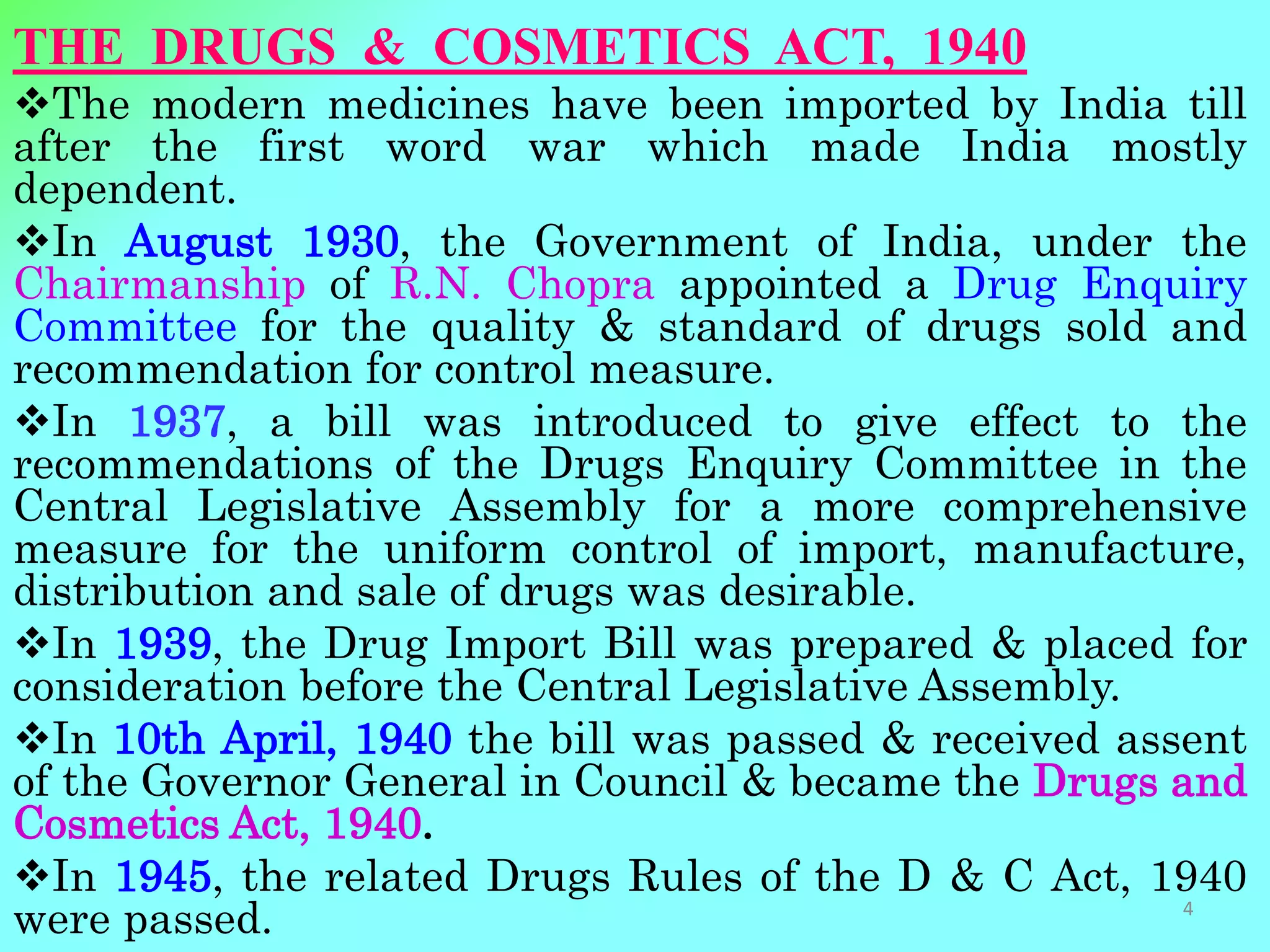 THE DRUGS & COSMETICS ACT, 1940
The modern medicines have been imported by India till
after the first word war which made India mostly
dependent.
In August 1930, the Government of India, under the
Chairmanship of R.N. Chopra appointed a Drug Enquiry
Committee for the quality & standard of drugs sold and
recommendation for control measure.
In 1937, a bill was introduced to give effect to the
recommendations of the Drugs Enquiry Committee in the
Central Legislative Assembly for a more comprehensive
measure for the uniform control of import, manufacture,
distribution and sale of drugs was desirable.
In 1939, the Drug Import Bill was prepared & placed for
consideration before the Central Legislative Assembly.
In 10th April, 1940 the bill was passed & received assent
of the Governor General in Council & became the Drugs and
Cosmetics Act, 1940.
In 1945, the related Drugs Rules of the D & C Act, 1940
were passed. 4
 