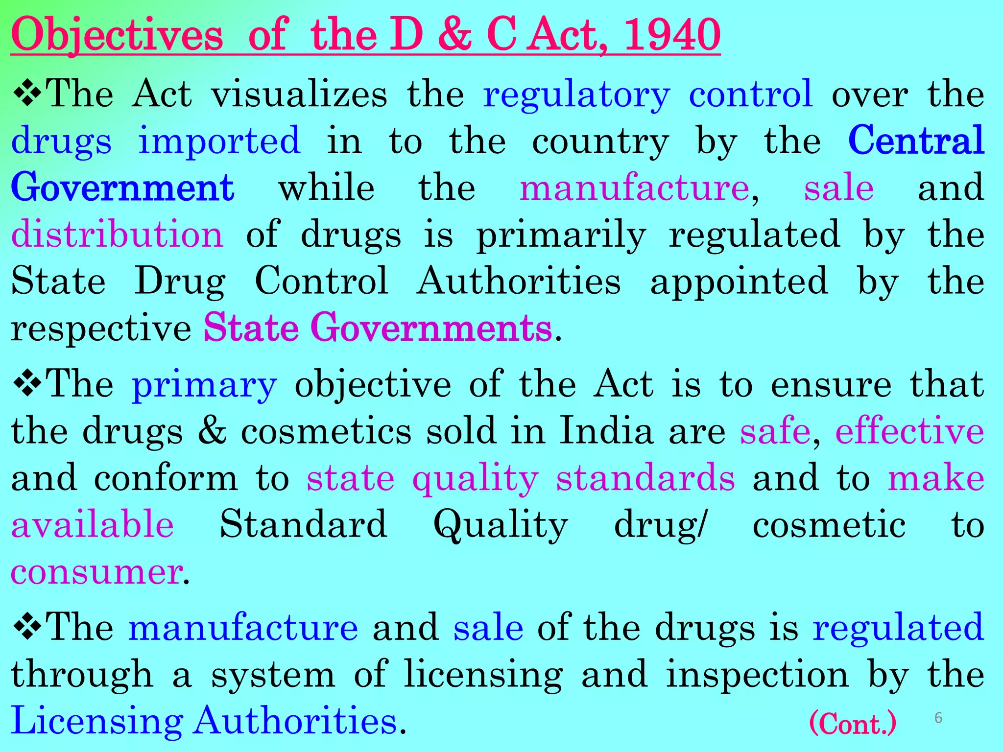 Objectives of the D & C Act, 1940
The Act visualizes the regulatory control over the
drugs imported in to the country by the Central
Government while the manufacture, sale and
distribution of drugs is primarily regulated by the
State Drug Control Authorities appointed by the
respective State Governments.
The primary objective of the Act is to ensure that
the drugs & cosmetics sold in India are safe, effective
and conform to state quality standards and to make
available Standard Quality drug/ cosmetic to
consumer.
The manufacture and sale of the drugs is regulated
through a system of licensing and inspection by the
Licensing Authorities. (Cont.) 6
 