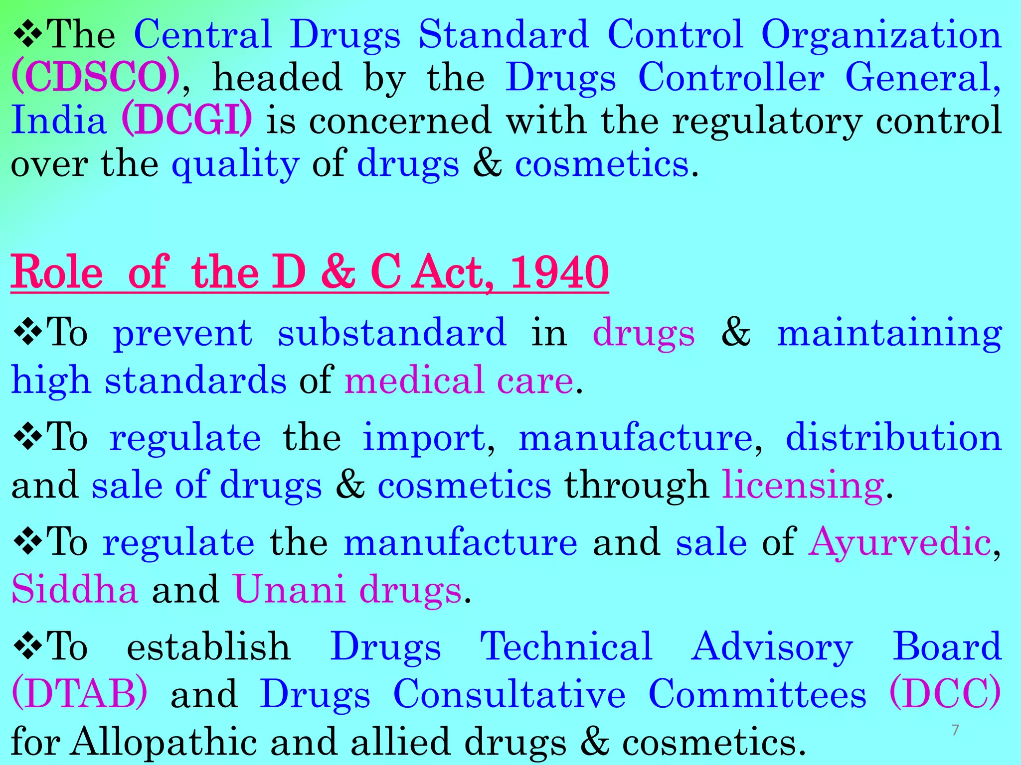 The Central Drugs Standard Control Organization
(CDSCO), headed by the Drugs Controller General,
India (DCGI) is concerned with the regulatory control
over the quality of drugs & cosmetics.
Role of the D & C Act, 1940
To prevent substandard in drugs & maintaining
high standards of medical care.
To regulate the import, manufacture, distribution
and sale of drugs & cosmetics through licensing.
To regulate the manufacture and sale of Ayurvedic,
Siddha and Unani drugs.
To establish Drugs Technical Advisory Board
(DTAB) and Drugs Consultative Committees (DCC)
for Allopathic and allied drugs & cosmetics. 7
 
