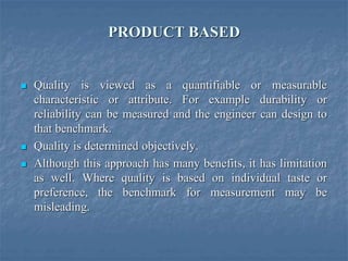 PRODUCT BASED
 Quality is viewed as a quantifiable or measurable
characteristic or attribute. For example durability or
reliability can be measured and the engineer can design to
that benchmark.
 Quality is determined objectively.
 Although this approach has many benefits, it has limitation
as well. Where quality is based on individual taste or
preference, the benchmark for measurement may be
misleading.
 