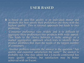 USER BASED
It is based on idea that quality is an individual matter and
products that best satisfy their preferences are those with the
highest quality. This is rational approach but leads to two
problems;
 Consumer preference vary widely and it is difficult to
aggregate these preferences into products with wide appeal.
This leads to the choice between a niche strategy or a
market aggregation approach which tries to identify those
product attributes that meet the needs of the largest number
of consumers.
 Another problem concerns the answer to the question “Are
quality and customer satisfaction the same?” the answer is
probably not. One may admit that a Lincoln continental has
many quality attribute, but satisfaction may be better
achieved with an Escort.
 