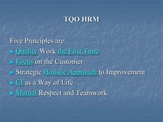 TQO HRM
Five Principles are:
 Quality Work the First Time
 Focus on the Customer
 Strategic Holistic Approach to Improvement
 CI as a Way of Life
 Mutual Respect and Teamwork
 