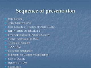 Sequence of presentation
 Introduction
 Three Quality Gurus
 Commonality of Themes of Quality Gurus
 DIFINITION OF QUALITY
 Five Approaches of Defining Quality
 System Approach for TQM
 Triangle of wisdom
 TQO HRM
 Customer Satisfaction
 Indicators for Customer Satisfaction
 Cost of Quality
 Benefits of TQM
 Conclusion
 