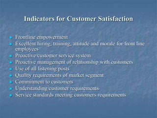 Indicators for Customer Satisfaction
 Frontline empowerment
 Excellent hiring, training, attitude and morale for front line
employees
 Proactive customer service system
 Proactive management of relationship with customers
 Use of all listening posts
 Quality requirements of market segment
 Commitment to customers
 Understanding customer requirements
 Service standards meeting customers requirements
 