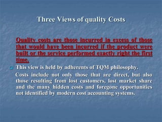 Three Views of quality Costs
Quality costs are those incurred in excess of those
that would have been incurred if the product were
built or the service performed exactly right the first
time.
 This view is held by adherents of TQM philosophy.
Costs include not only those that are direct, but also
those resulting from lost customers, lost market share
and the many hidden costs and foregone opportunities
not identified by modern cost accounting systems.
 