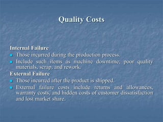 Quality Costs
Internal Failure
 Those incurred during the production process.
 Include such items as machine downtime, poor quality
materials, scrap, and rework.
External Failure
 Those incurred after the product is shipped.
 External failure costs include returns and allowances,
warranty costs, and hidden costs of customer dissatisfaction
and lost market share.
 