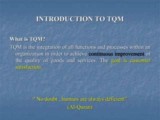 INTRODUCTION TO TQM
What is TQM?
TQM is the integration of all functions and processes within an
organization in order to achieve continuous improvement of
the quality of goods and services. The goal is customer
satisfaction.
“ No doubt , humans are always deficient”
(Al-Quran)
 