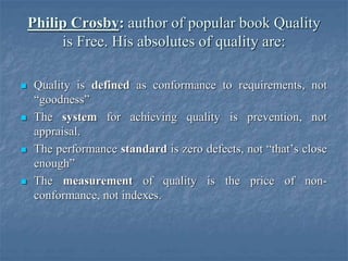 Philip Crosby: author of popular book Quality
is Free. His absolutes of quality are:
 Quality is defined as conformance to requirements, not
“goodness”
 The system for achieving quality is prevention, not
appraisal.
 The performance standard is zero defects, not “that’s close
enough”
 The measurement of quality is the price of non-
conformance, not indexes.
 