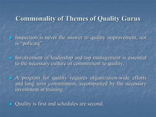 Commonality of Themes of Quality Gurus
 Inspection is never the answer to quality improvement, nor
is “policing”.
 Involvement of leadership and top management is essential
to the necessary culture of commitment to quality.
 A program for quality requires organization-wide efforts
and long term commitment, accompanied by the necessary
investment in training.
 Quality is first and schedules are second.
 
