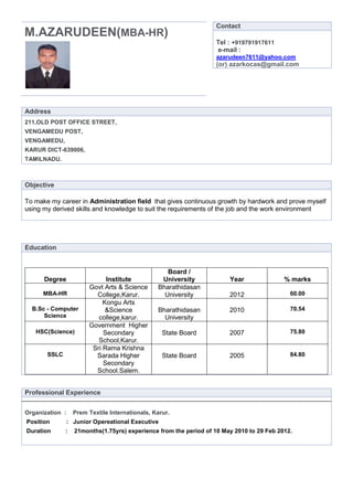 Contact
M.AZARUDEEN(MBA-HR)
                                                                  Tel : +919791917611
                                                                  e-mail :
                                                                  azarudeen7611@yahoo.com
                                                                  (or) azarkocas@gmail.com




Address
211,OLD POST OFFICE STREET,
VENGAMEDU POST,
VENGAMEDU,
KARUR DICT-639006,
TAMILNADU.



Objective

To make my career in Administration field that gives continuous growth by hardwork and prove myself
using my derived skills and knowledge to suit the requirements of the job and the work environment




Education


                                                   Board /
      Degree                 Institute           University            Year               % marks
                       Govt Arts & Science      Bharathidasan
      MBA-HR             College,Karur.           University           2012                 60.00
                            Kongu Arts
  B.Sc - Computer            &Science           Bharathidasan          2010                 70.54
      Science             college,karur.          University
                       Government Higher
   HSC(Science)             Secondary             State Board          2007                 75.80
                          School,Karur.
                        Sri Rama Krishna
       SSLC              Sarada Higher            State Board          2005                 84.80
                            Secondary
                         School.Salem.


Professional Experience


Organization :    Prem Textile Internationals, Karur.
Position      : Junior Opereational Executive
Duration      :   21months(1.75yrs) experience from the period of 10 May 2010 to 29 Feb 2012.
 