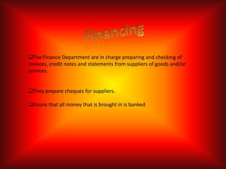 The Finance Department are in charge preparing and checking of
invoices, credit notes and statements from suppliers of goods and/or
services.


They prepare cheques for suppliers.

Insure that all money that is brought in is banked
 