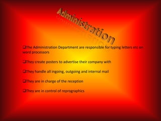 The Administration Department are responsible for typing letters etc on
word processors

They create posters to advertise their company with

They handle all ingoing, outgoing and internal mail

They are in charge of the reception

They are in control of reprographics
 