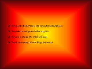  They handle both manual and computerised databases

 They take care of general office supplies

 They are in charge of e-mails and faxes

 They handle petty cash for things like stamps
 