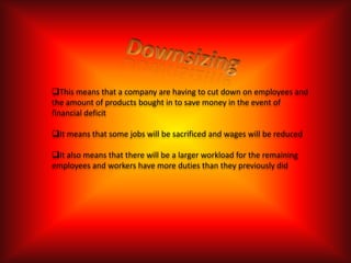 This means that a company are having to cut down on employees and
the amount of products bought in to save money in the event of
financial deficit

It means that some jobs will be sacrificed and wages will be reduced

It also means that there will be a larger workload for the remaining
employees and workers have more duties than they previously did
 