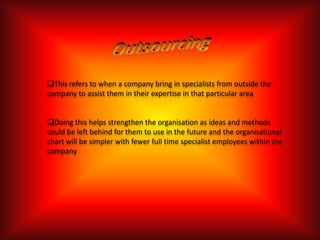 This refers to when a company bring in specialists from outside the
company to assist them in their expertise in that particular area


Doing this helps strengthen the organisation as ideas and methods
could be left behind for them to use in the future and the organisational
chart will be simpler with fewer full time specialist employees within the
company
 