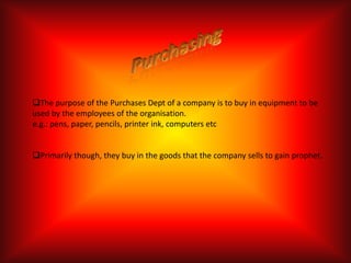 The purpose of the Purchases Dept of a company is to buy in equipment to be
used by the employees of the organisation.
e.g.: pens, paper, pencils, printer ink, computers etc


Primarily though, they buy in the goods that the company sells to gain prophet.
 