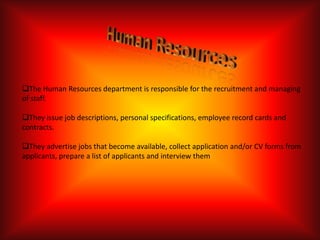 The Human Resources department is responsible for the recruitment and managing
of staff.

They issue job descriptions, personal specifications, employee record cards and
contracts.

They advertise jobs that become available, collect application and/or CV forms from
applicants, prepare a list of applicants and interview them
 