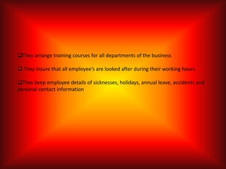They arrange training courses for all departments of the business

 They insure that all employee’s are looked after during their working hours.

They keep employee details of sicknesses, holidays, annual leave, accidents and
personal contact information
 