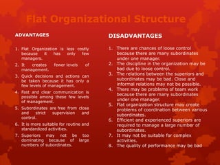 Flat Organizational Structure
ADVANTAGES
1. Flat Organization is less costly
because it has only few
managers.
2. It creates fewer levels of
management.
3. Quick decisions and actions can
be taken because it has only a
few levels of management.
4. Fast and clear communication is
possible among these few levels
of management.
5. Subordinates are free from close
and strict supervision and
control.
6. It is more suitable for routine and
standardized activities.
7. Superiors may not be too
dominating because of large
numbers of subordinates.
DISADVANTAGES
1. There are chances of loose control
because there are many subordinates
under one manager.
2. The discipline in the organization may be
bad due to loose control.
3. The relations between the superiors and
subordinates may be bad. Close and
informal relations may not be possible.
4. There may be problems of team work
because there are many subordinates
under one manager.
5. Flat organization structure may create
problems of coordination between various
subordinates.
6. Efficient and experienced superiors are
required to manage a large number of
subordinates.
7. It may not be suitable for complex
activities.
8. The quality of performance may be bad
 