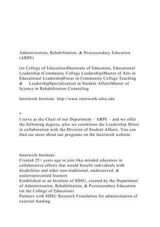 Administration, Rehabilitation, & Postsecondary Education
(ARPE)
(in College of Education)Doctorate of Education, Educational
Leadership (Community College Leadership)Master of Arts in
Educational LeadershipFocus in Community College Teaching
& LeadershipSpecialization in Student AffairsMaster of
Science in Rehabilitation Counseling
Interwork Institute http://www.interwork.sdsu.edu
*
I serve as the Chair of our Department – ARPE – and we offer
the following degrees, plus we coordinate the Leadership Minor
in collaboration with the Division of Student Affairs. You can
find out more about our programs on the Interwork website.
Interwork Institute:
Created 25+ years ago to join like-minded educators in
collaborative efforts that would benefit individuals with
disabilities and other non-traditional, underserved, &
underrepresented learners
Established as an Institute of SDSU, created by the Department
of Administration, Rehabilitation, & Postsecondary Education
(in the College of Education)
Partners with SDSU Research Foundation for administration of
external funding
 