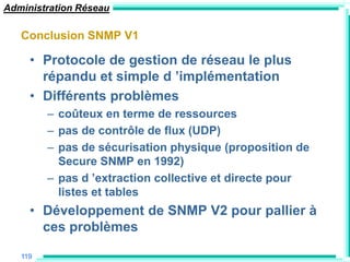 Administration Réseau

   Conclusion SNMP V1

     • Protocole de gestion de réseau le plus
       répandu et simple d ‟implémentation
     • Différents problèmes
         – coûteux en terme de ressources
         – pas de contrôle de flux (UDP)
         – pas de sécurisation physique (proposition de
           Secure SNMP en 1992)
         – pas d ‟extraction collective et directe pour
           listes et tables
     • Développement de SNMP V2 pour pallier à
       ces problèmes

   119
 