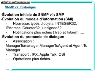 Administration Réseau
  SNMP v2: historique

-Évolution initiale de SNMP v1: SMP
-Évolution du modèle d‟information (SMI)
   -   Nouveaux types d‟objets: INTEGER32,
   IPAdress, Counter32, Unsigned32..
   -   Notifications plus riches (Trap et Inform),….
-Évolution du protocole de dialogue
   -   Association :
   ManagerTomanager,ManagerToAgent et Agent To
   Manager
   -   Transport : IPX, Apple Talk, OSI
   -   Opérations plus riches.

   144
 