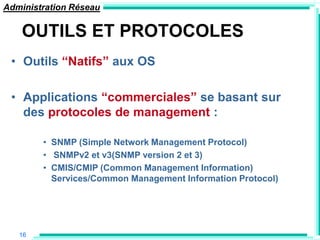 Administration Réseau

    OUTILS ET PROTOCOLES
 • Outils “Natifs” aux OS

 • Applications “commerciales” se basant sur
   des protocoles de management :

        • SNMP (Simple Network Management Protocol)
        • SNMPv2 et v3(SNMP version 2 et 3)
        • CMIS/CMIP (Common Management Information)
          Services/Common Management Information Protocol)




   16
 