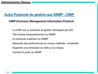 Administration Réseau



  Autre Protocole de gestion que SNMP : CMIP
     CMIP (Common Management Information Protocol


         Le CMIP est un protocole de gestion développé par ISO
         Très évolué comparativement au SNMP
         Un protocole supérieur au SNMP
         Nécessite des performances au niveau matériels, complexité
         Engendre une diminution du trafic sur le réseau
         Construit à partir du SNMP




   154
 