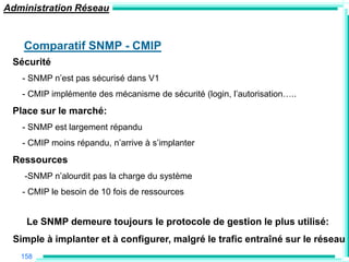 Administration Réseau


    Comparatif SNMP - CMIP
 Sécurité
   - SNMP n‟est pas sécurisé dans V1
   - CMIP implémente des mécanisme de sécurité (login, l‟autorisation…..
 Place sur le marché:
   - SNMP est largement répandu
   - CMIP moins répandu, n‟arrive à s‟implanter
 Ressources
    -SNMP n‟alourdit pas la charge du système
   - CMIP le besoin de 10 fois de ressources


    Le SNMP demeure toujours le protocole de gestion le plus utilisé:
 Simple à implanter et à configurer, malgré le trafic entraîné sur le réseau
   158
 