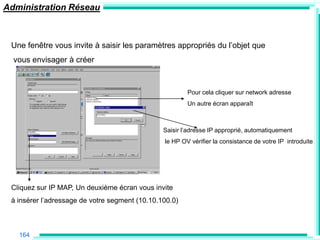 Administration Réseau



 Une fenêtre vous invite à saisir les paramètres appropriés du l‟objet que
  vous envisager à créer



                                                        Pour cela cliquer sur network adresse
                                                        Un autre écran apparaît



                                                Saisir l‟adresse IP approprié, automatiquement
                                                le HP OV vérifier la consistance de votre IP introduite




 Cliquez sur IP MAP, Un deuxième écran vous invite
 à insérer l‟adressage de votre segment (10.10.100.0)



   164
 