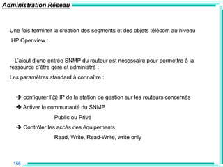 Administration Réseau



  Une fois terminer la création des segments et des objets télécom au niveau
  HP Openview :


   -L‟ajout d‟une entrée SNMP du routeur est nécessaire pour permettre à la
  ressource d‟être géré et administré :
  Les paramètres standard à connaître :


     configurer l‟@ IP de la station de gestion sur les routeurs concernés
     Activer la communauté du SNMP
                   Public ou Privé
     Contrôler les accès des équipements
                   Read, Write, Read-Write, write only



   166
 