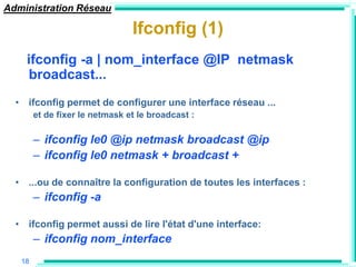 Administration Réseau

                                Ifconfig (1)
    ifconfig -a | nom_interface @IP netmask
    broadcast...
  • ifconfig permet de configurer une interface réseau ...
        et de fixer le netmask et le broadcast :

        – ifconfig le0 @ip netmask broadcast @ip
        – ifconfig le0 netmask + broadcast +

  • ...ou de connaître la configuration de toutes les interfaces :
        – ifconfig -a

  • ifconfig permet aussi de lire l'état d'une interface:
        – ifconfig nom_interface
   18
 