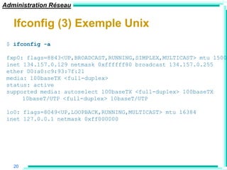 Administration Réseau


   Ifconfig (3) Exemple Unix
 $ ifconfig -a

 fxp0: flags=8843<UP,BROADCAST,RUNNING,SIMPLEX,MULTICAST> mtu 1500
 inet 134.157.0.129 netmask 0xffffff80 broadcast 134.157.0.255
 ether 00:a0:c9:93:7f:21
 media: 100baseTX <full-duplex>
 status: active
 supported media: autoselect 100baseTX <full-duplex> 100baseTX
      10baseT/UTP <full-duplex> 10baseT/UTP

 lo0: flags=8049<UP,LOOPBACK,RUNNING,MULTICAST> mtu 16384
 inet 127.0.0.1 netmask 0xff000000




   20
 